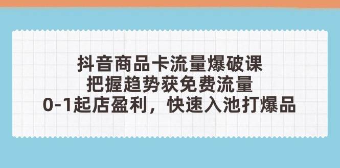 抖音商品卡流量爆破课：把握趋势获免费流量，0-1起店盈利，快速入池打爆品-创客空间