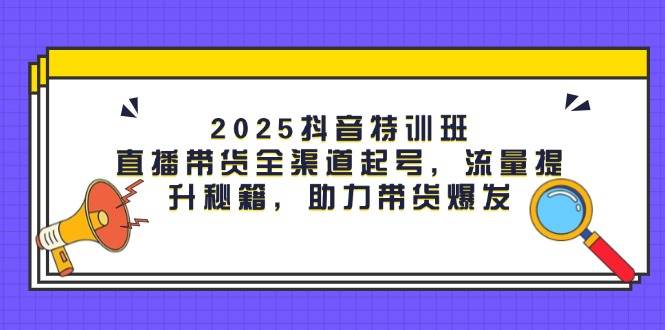 2025抖音特训班：直播带货全渠道起号，流量提升秘籍，助力带货爆发-创客空间