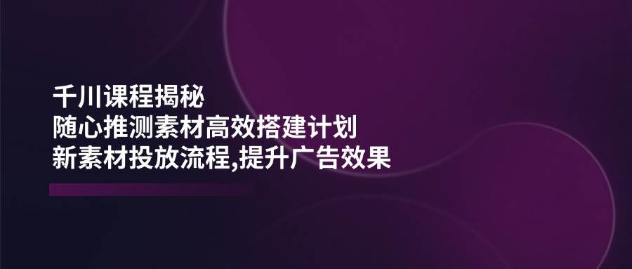 千川课程揭秘：随心推测素材高效搭建计划,新素材投放流程,提升广告效果-创客空间