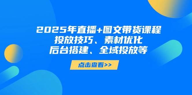 2025年短视频图文带货+直播带货：投放技巧、素材优化、后台搭建、全域投放等-创客空间