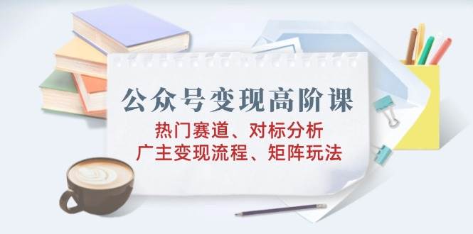 公众号变现高阶课：热门赛道、对标分析、广告主变现流程、矩阵玩法-创客空间
