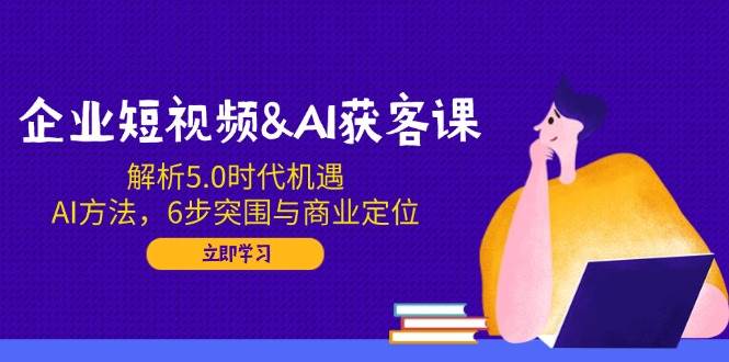 企业短视频&AI获客课：解析5.0时代机遇，AI方法，6步突围与商业定位-创客空间