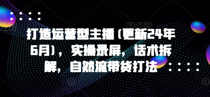 打造运营型主播(更新25年4月)，实操录屏，话术拆解，自然流带货打法-创客空间