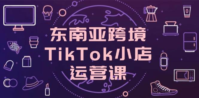 东南亚跨境TikTok小店运营课，掌握店铺设置与流量转化核心技巧-创客空间