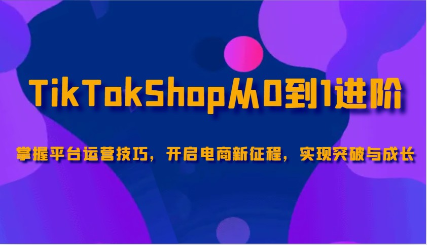 TikTokShop从0到1进阶，掌握平台运营技巧，开启电商新征程，实现突破与成长-创客空间