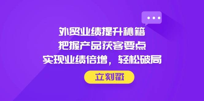 外贸业绩提升秘籍，把握产品获客要点，实现业绩倍增，轻松破局-创客空间