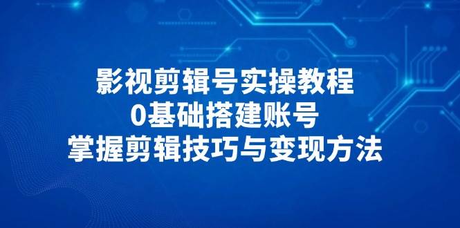影视剪辑号实操教程，0基础搭建账号，掌握剪辑技巧与变现方法-创客空间