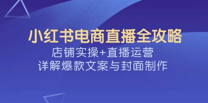 小红书电商直播全攻略，店铺实操+直播运营，详解爆款文案与封面制作-创客空间