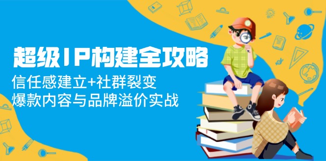 （14747期）超级IP构建全攻略：信任感建立+社群裂变，爆款内容与品牌溢价实战-创客空间