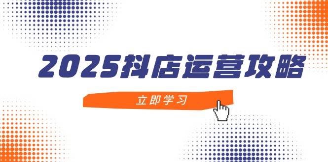 2025抖店运营攻略，掌握抖店技巧，打造月销百万，新手入门到精通-创客空间