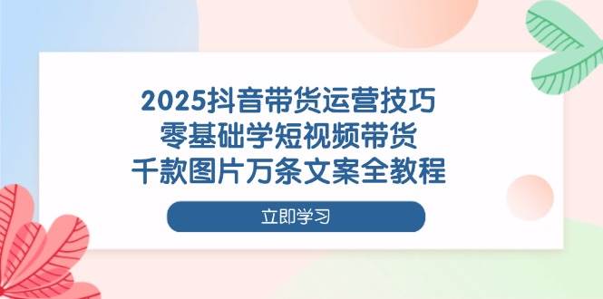 2025抖音带货运营技巧，零基础学短视频带货，千款图片万条文案全教程-创客空间
