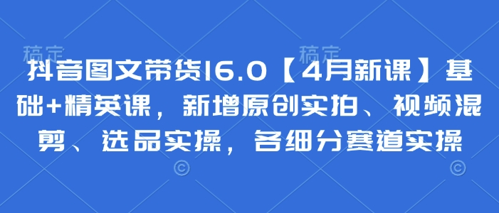 抖音图文带货16.0【4月新课】基础+精英课，新增原创实拍、视频混剪、选品实操，各细分赛道实操-创客空间