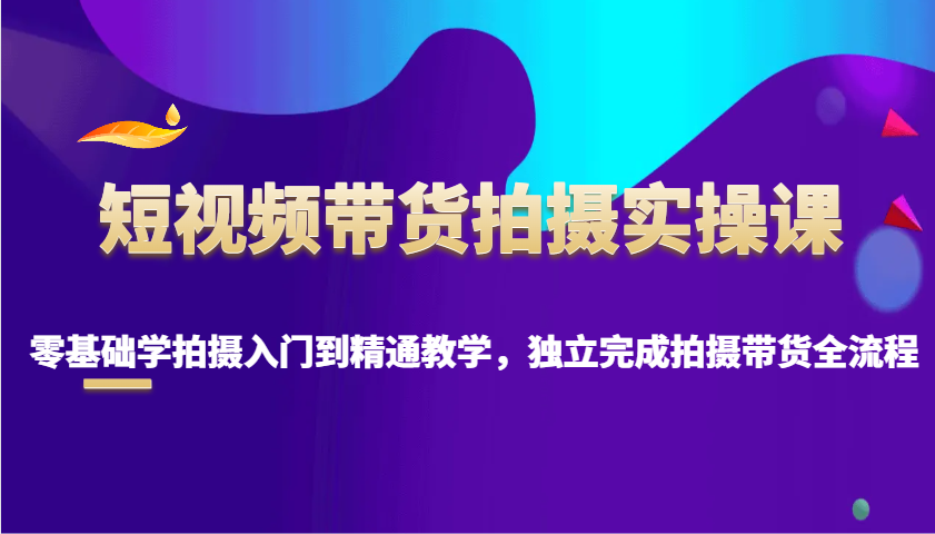 短视频带货拍摄实操课，零基础学拍摄入门到精通教学，独立完成拍摄带货全流程-创客空间