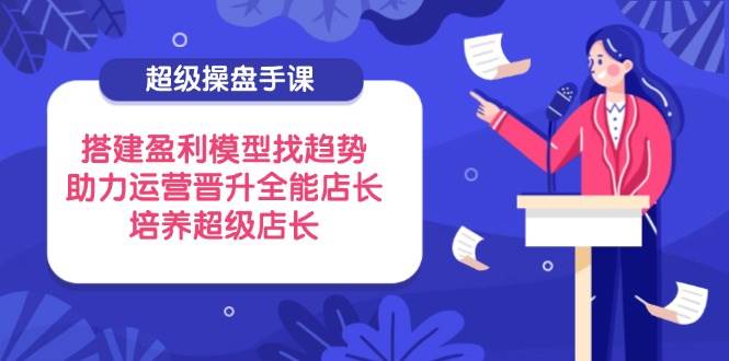 超级操盘手课，搭建盈利模型找趋势，助力运营晋升全能店长，培养超级店长-创客空间