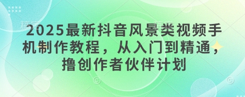2025最新抖音风景类视频手机制作教程，从入门到精通，撸创作者伙伴计划-创客空间