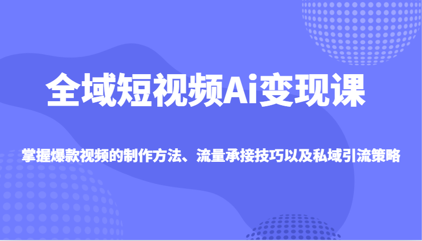 全域短视频Ai变现课，掌握爆款视频的制作方法、流量承接技巧以及私域引流策略-创客空间