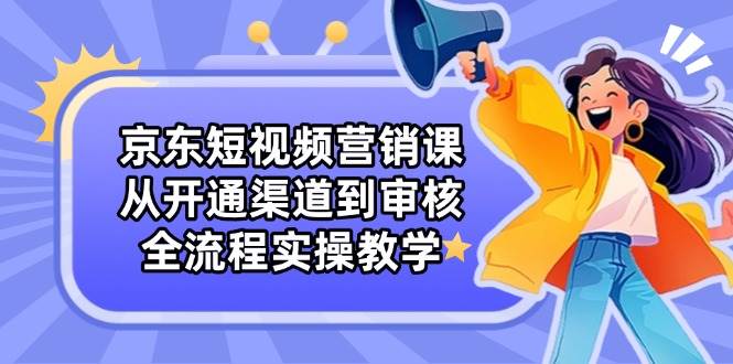 京东短视频营销课：从开通渠道到审核，全流程实操教学-创客空间