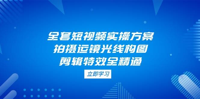 全套短视频实操方案，拍摄运镜光线构图，剪辑特效全精通-创客空间