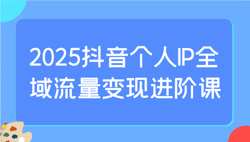 2025抖音个人IP全域流量变现进阶课：选爆品、抖音付费投流、千川投流实操及优化等-创客空间