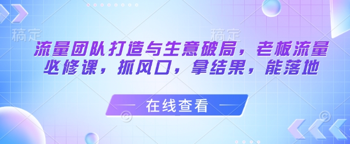 流量团队打造与生意破局，老板流量必修课，抓风口，拿结果，能落地-创客空间